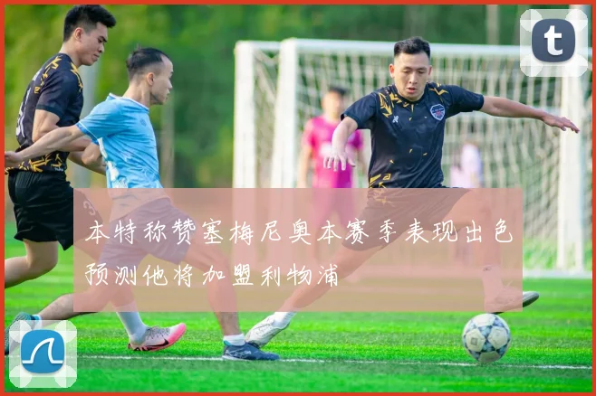 本特称赞塞梅尼奥本赛季表现出色预测他将加盟利物浦