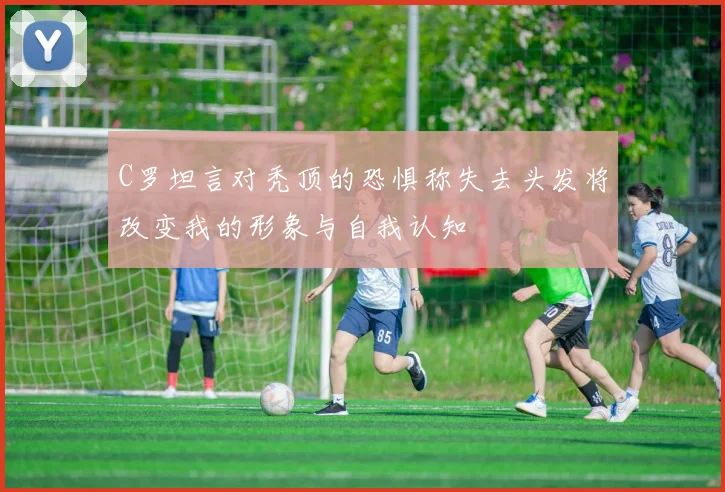 C罗坦言对秃顶的恐惧称失去头发将改变我的形象与自我认知