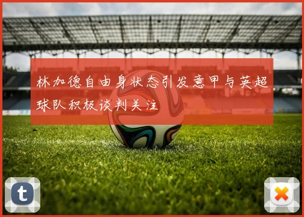 林加德自由身状态引发意甲与英超球队积极谈判关注