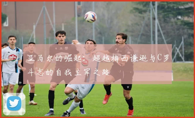 亚马尔的崛起：超越梅西谦逊与C罗斗志的自我主宰之路