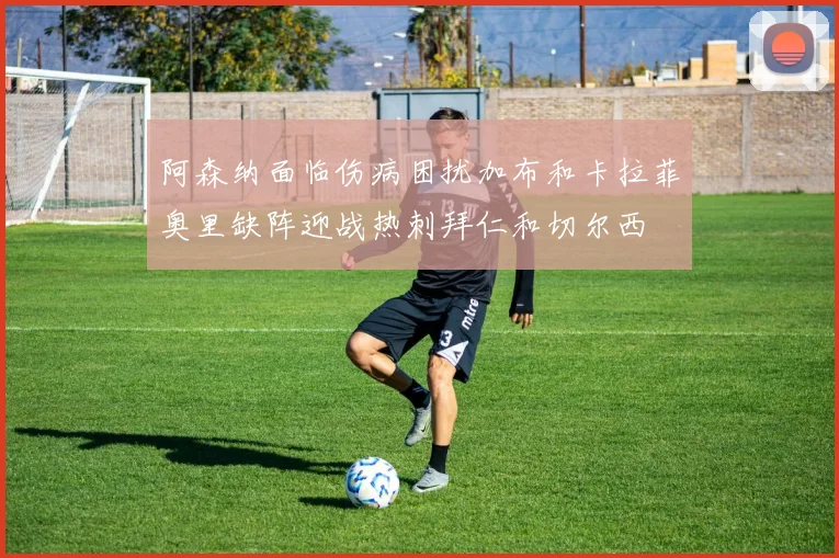 阿森纳面临伤病困扰加布和卡拉菲奥里缺阵迎战热刺拜仁和切尔西