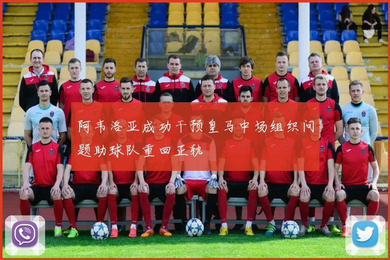 阿韦洛亚成功干预皇马中场组织问题助球队重回正轨