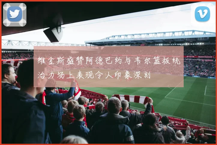 维金斯盛赞阿德巴约与韦尔篮板统治力场上表现令人印象深刻