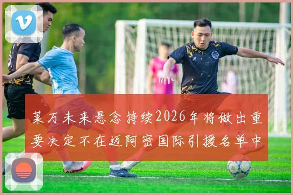 莱万未来悬念持续2026年将做出重要决定不在迈阿密国际引援名单中
