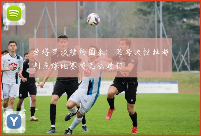 劳塔罗谈续约国米：若每次拉扯都判点球比赛将无法进行