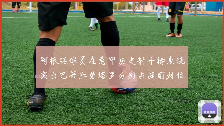 阿根廷球员在意甲历史射手榜表现突出巴蒂和劳塔罗分别占据前列位置