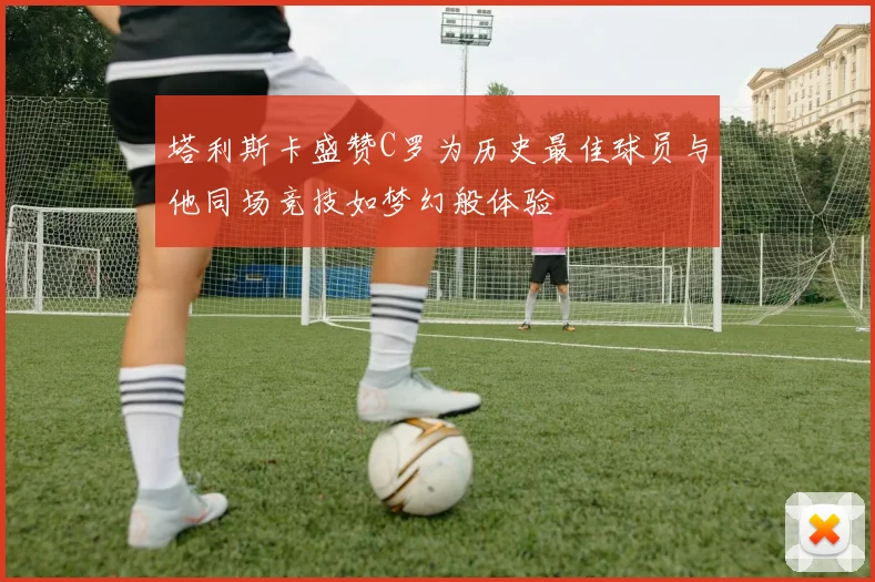 塔利斯卡盛赞C罗为历史最佳球员与他同场竞技如梦幻般体验