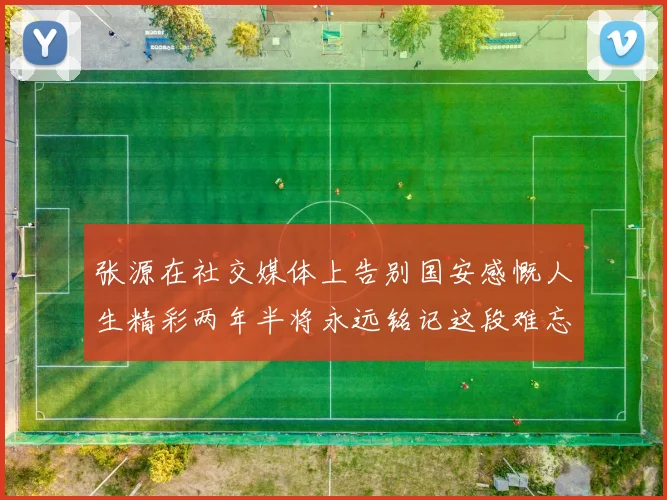 张源在社交媒体上告别国安感慨人生精彩两年半将永远铭记这段难忘故事