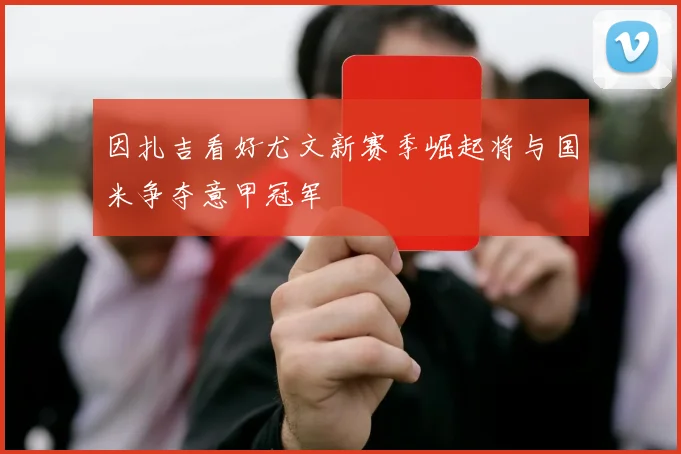 因扎吉看好尤文新赛季崛起将与国米争夺意甲冠军